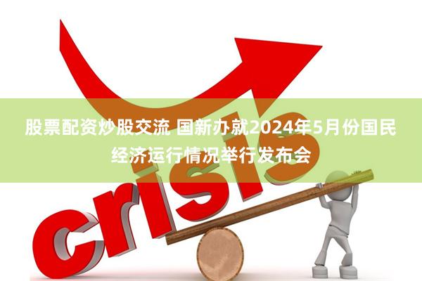 股票配资炒股交流 国新办就2024年5月份国民经济运行情况举行发布会