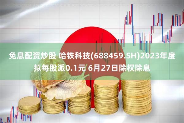 免息配资炒股 哈铁科技(688459.SH)2023年度拟每股派0.1元 6月27日除权除息