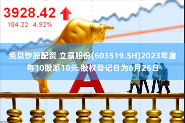 免息炒股配资 立霸股份(603519.SH)2023年度每10股派10元 股权登记日为6月26日