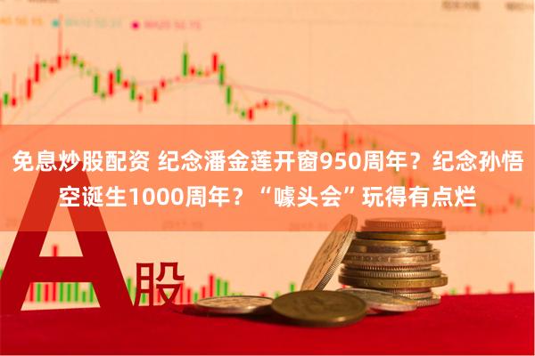 免息炒股配资 纪念潘金莲开窗950周年？纪念孙悟空诞生1000周年？“噱头会”玩得有点烂