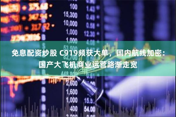 免息配资炒股 C919频获大单，国内航线加密：国产大飞机商业运营路渐走宽