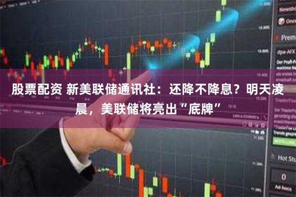 股票配资 新美联储通讯社：还降不降息？明天凌晨，美联储将亮出“底牌”