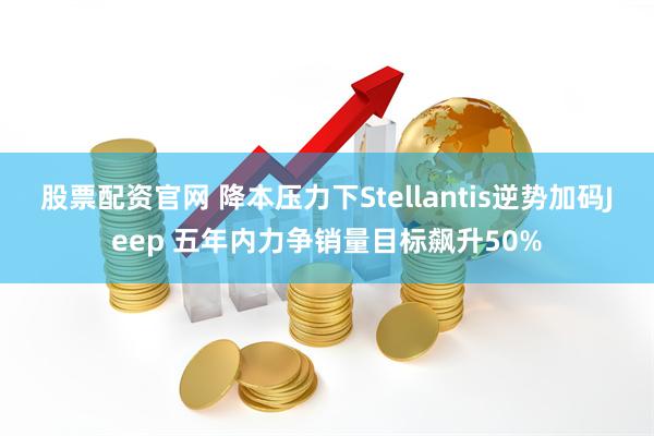 股票配资官网 降本压力下Stellantis逆势加码Jeep 五年内力争销量目标飙升50%