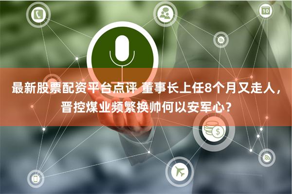 最新股票配资平台点评 董事长上任8个月又走人，晋控煤业频繁换帅何以安军心？