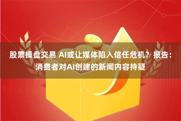 股票操盘交易 AI或让媒体陷入信任危机？报告：消费者对AI创建的新闻内容持疑