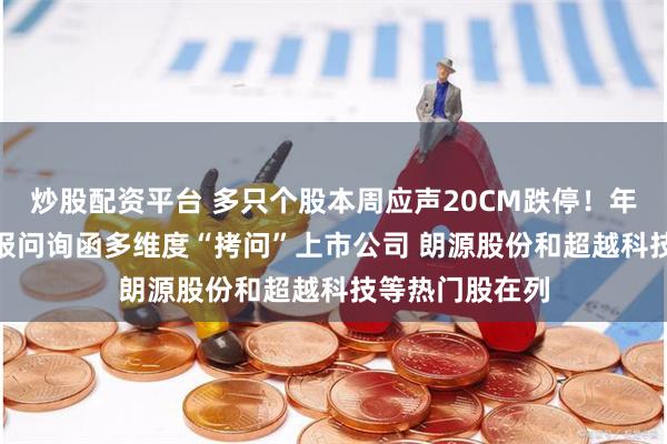 炒股配资平台 多只个股本周应声20CM跌停！年内超300份年报问询函多维度“拷问”上市公司 朗源股份和超越科技等热门股在列