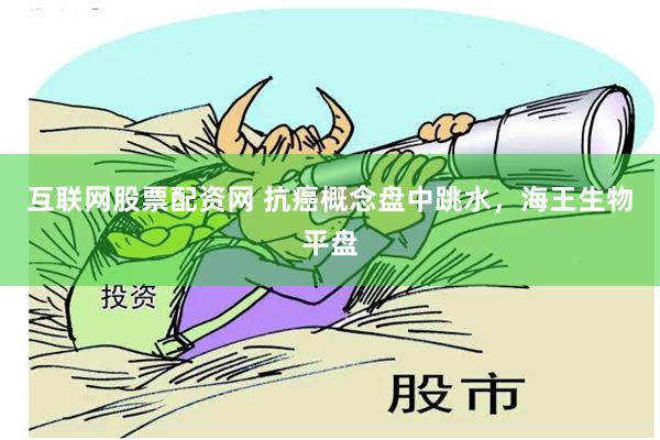 互联网股票配资网 抗癌概念盘中跳水，海王生物平盘