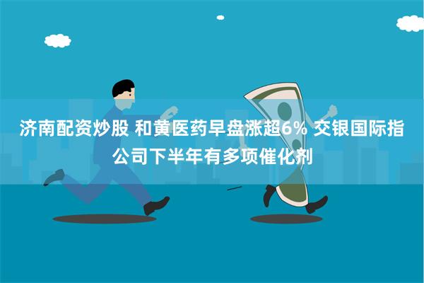 济南配资炒股 和黄医药早盘涨超6% 交银国际指公司下半年有多项催化剂