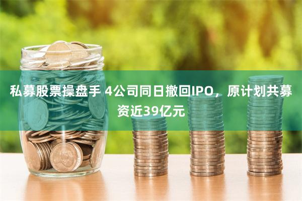 私募股票操盘手 4公司同日撤回IPO，原计划共募资近39亿元