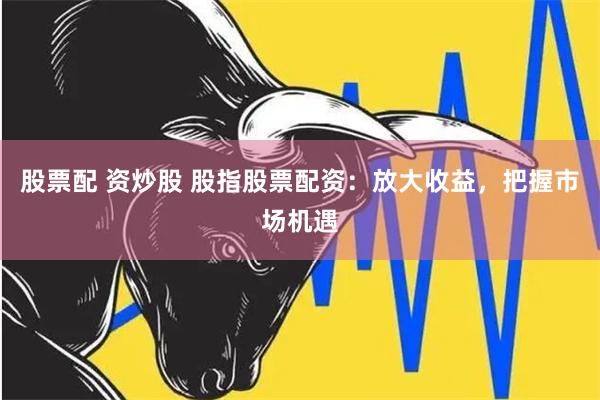 股票配 资炒股 股指股票配资：放大收益，把握市场机遇