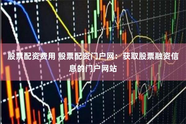 股票配资费用 股票配资门户网：获取股票融资信息的门户网站