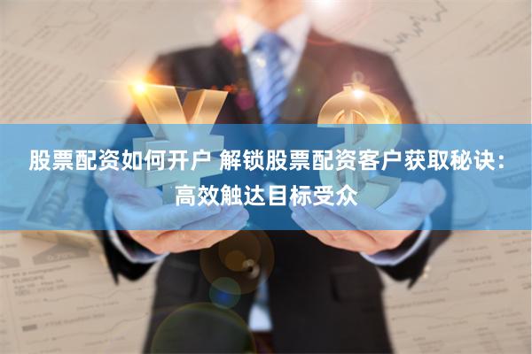 股票配资如何开户 解锁股票配资客户获取秘诀：高效触达目标受众