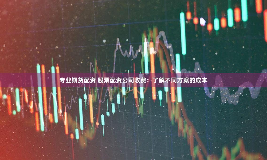 专业期货配资 股票配资公司收费：了解不同方案的成本