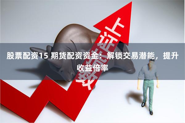 股票配资15 期货配资资金：解锁交易潜能，提升收益倍率