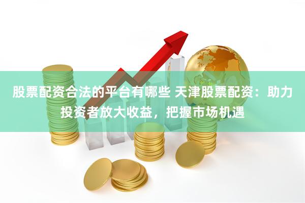 股票配资合法的平台有哪些 天津股票配资：助力投资者放大收益，把握市场机遇