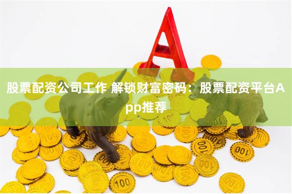 股票配资公司工作 解锁财富密码：股票配资平台App推荐