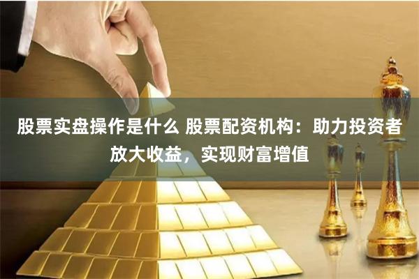 股票实盘操作是什么 股票配资机构：助力投资者放大收益，实现财富增值