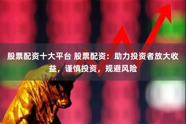 股票配资十大平台 股票配资：助力投资者放大收益，谨慎投资，规避风险
