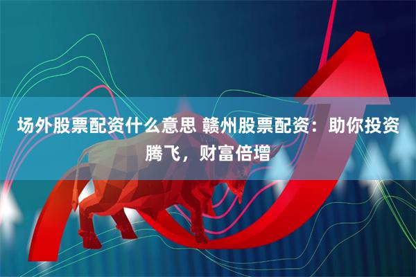 场外股票配资什么意思 赣州股票配资：助你投资腾飞，财富倍增