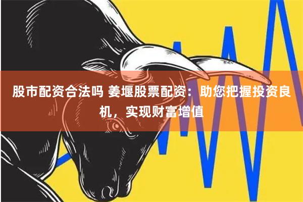 股市配资合法吗 姜堰股票配资：助您把握投资良机，实现财富增值