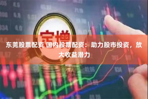 东莞股票配资 国内股票配资：助力股市投资，放大收益潜力