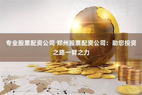 专业股票配资公司 郑州股票配资公司：助您投资之路一臂之力