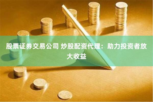 股票证券交易公司 炒股配资代理：助力投资者放大收益