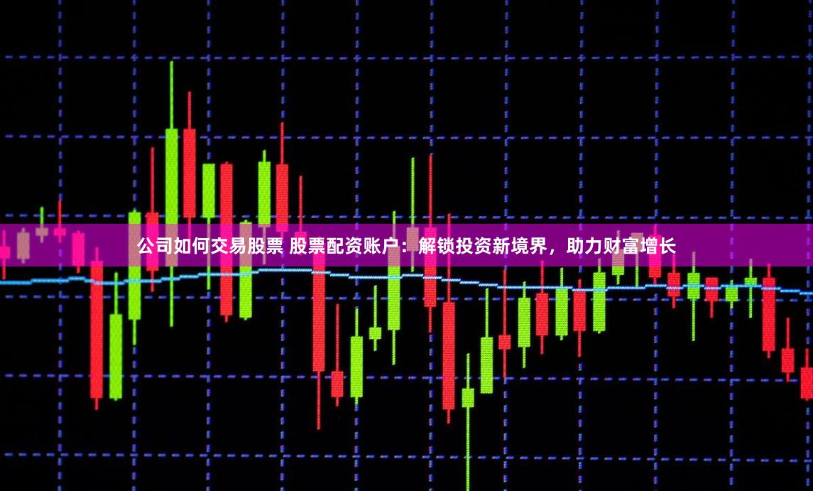 公司如何交易股票 股票配资账户：解锁投资新境界，助力财富增长