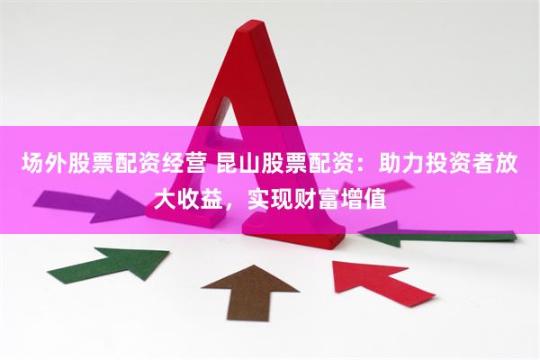 场外股票配资经营 昆山股票配资：助力投资者放大收益，实现财富增值