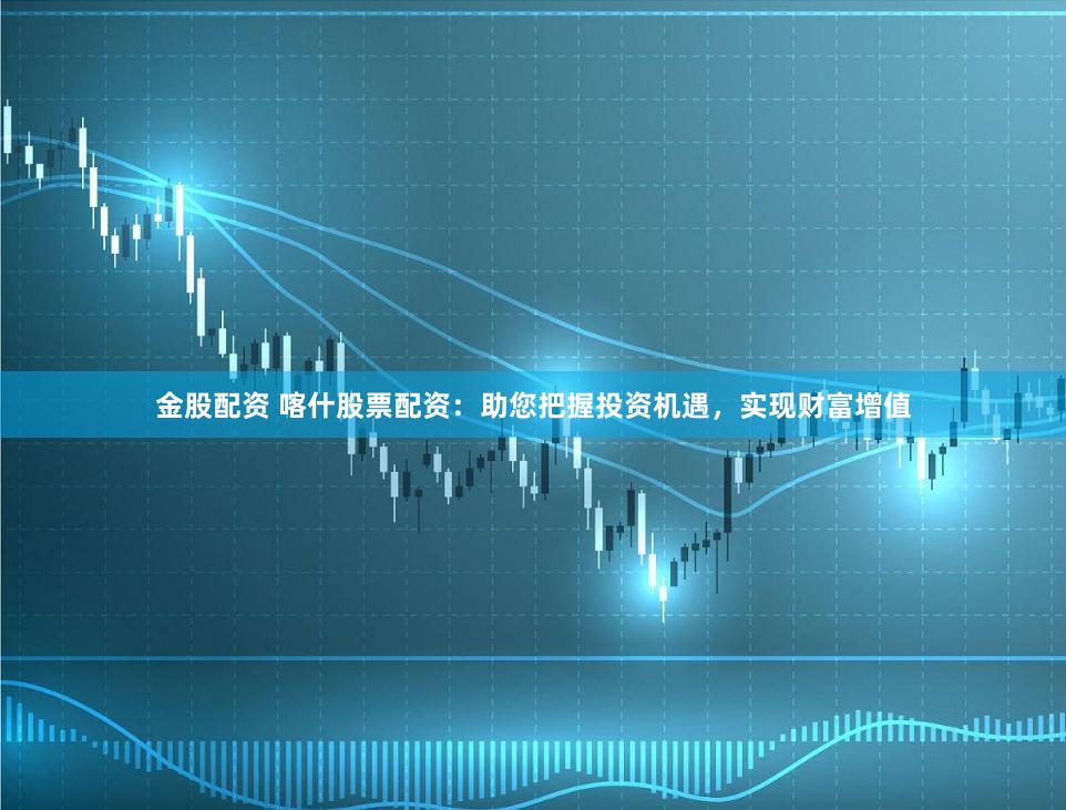 金股配资 喀什股票配资:助您把握投资机遇,实现财富增值