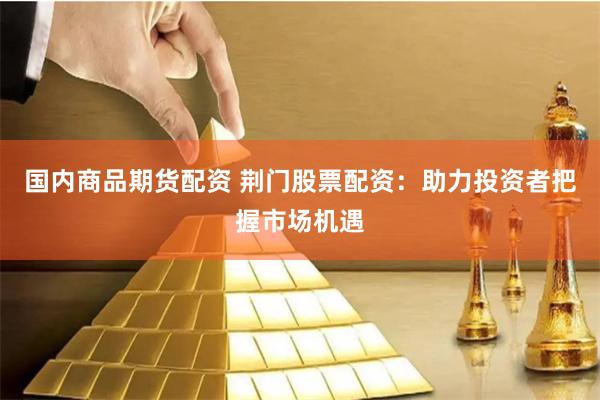 国内商品期货配资 荆门股票配资：助力投资者把握市场机遇