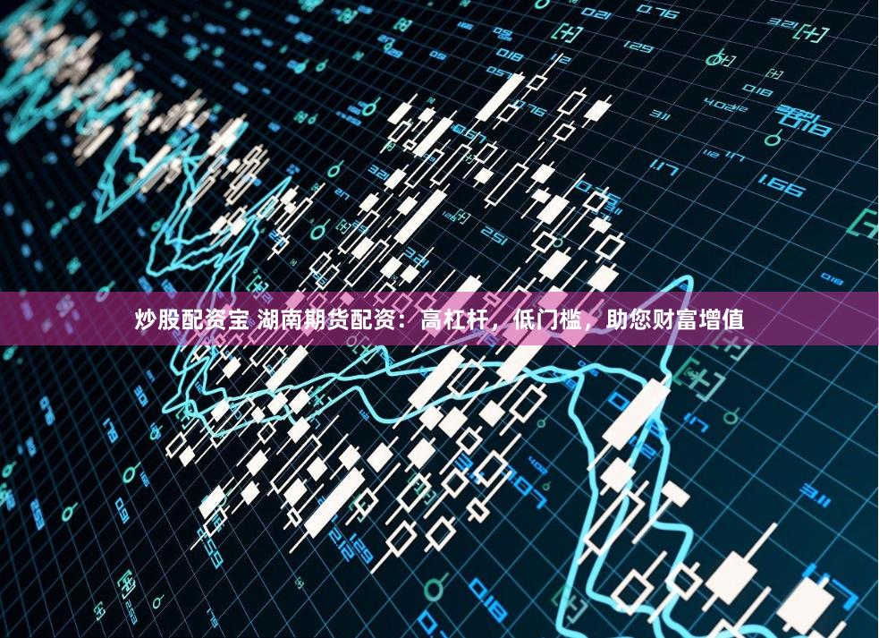 炒股配资宝 湖南期货配资:高杠杆,低门槛,助您财富增值