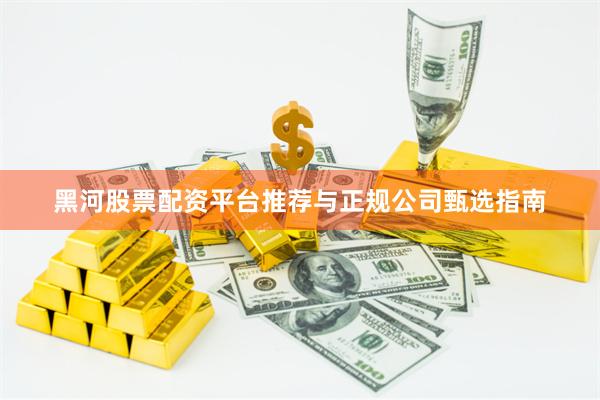 黑河股票配资平台推荐与正规公司甄选指南