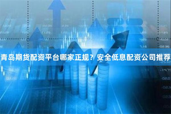 青岛期货配资平台哪家正规？安全低息配资公司推荐