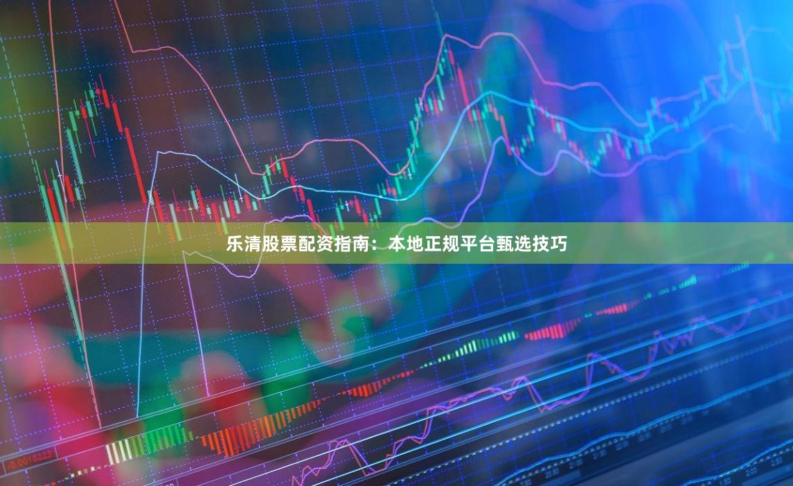 乐清股票配资指南：本地正规平台甄选技巧