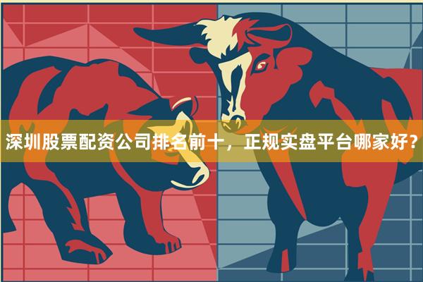 深圳股票配资公司排名前十，正规实盘平台哪家好？