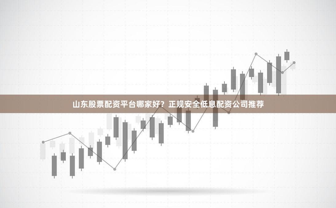 山东股票配资平台哪家好？正规安全低息配资公司推荐